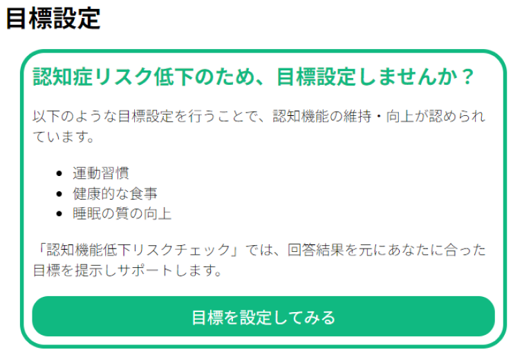 目標設定 認知症リスク低小のため、目標設定しませんか?以下のような目標設定を行うことで、認知機能の維持・向上が認められています。●運動習慣 ●健康の食事 ●睡眠の質の向上 「認知症機能の低下リスクチェック」では、回答結果を元にあなたに合った目標を提示しサポートします。目標を設定してみる